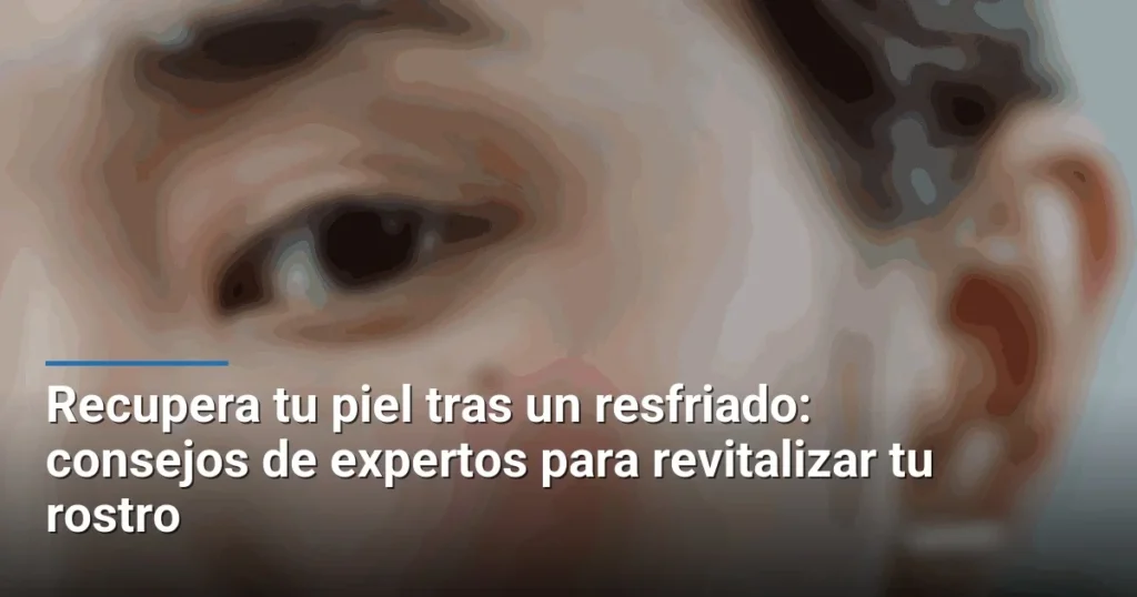 Recupera tu piel tras un resfriado: consejos de expertos para revitalizar tu rostro
