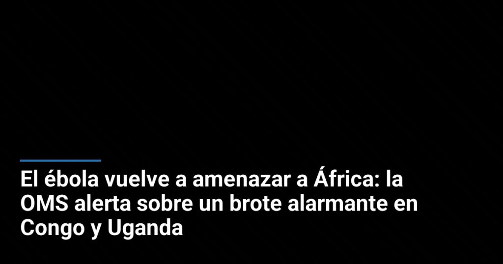 El ébola vuelve a amenazar a África: la OMS alerta sobre un brote alarmante en Congo y Uganda