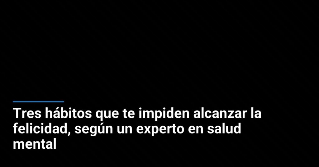 Tres hábitos que te impiden alcanzar la felicidad, según un experto en salud mental