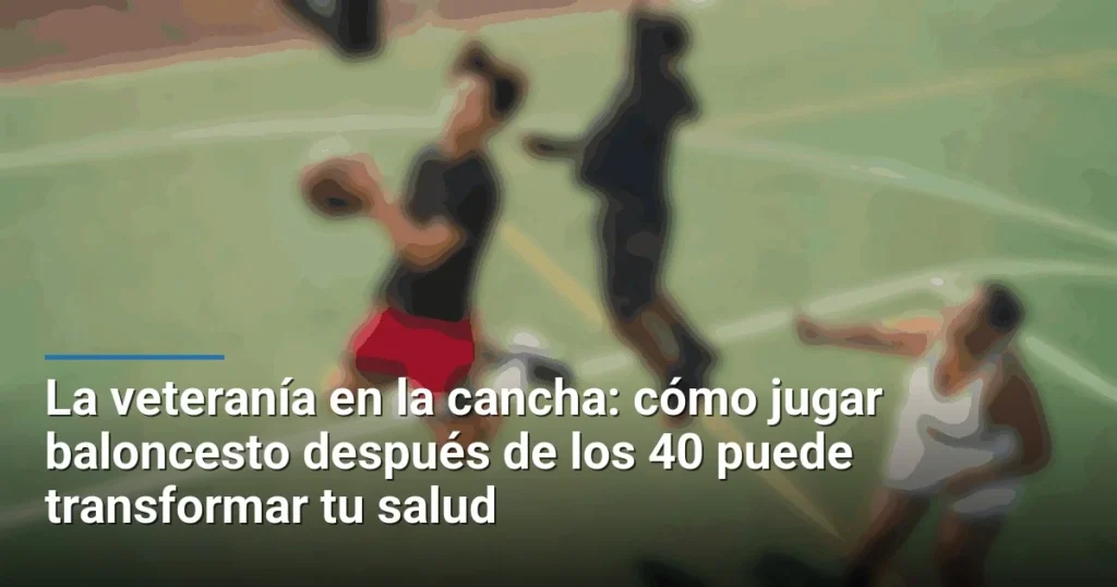 La veteranía en la cancha: cómo jugar baloncesto después de los 40 puede transformar tu salud