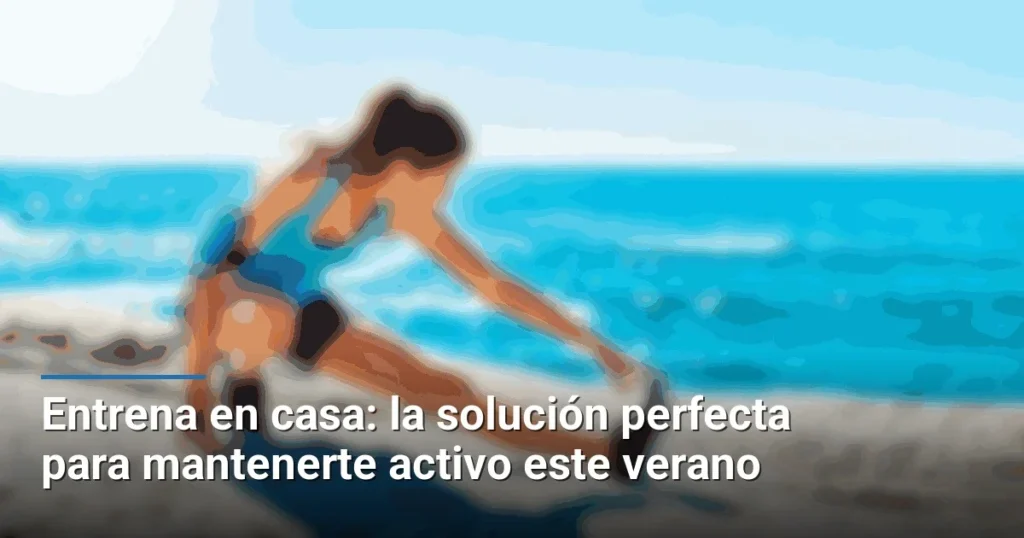 Entrena en casa: la solución perfecta para mantenerte activo este verano