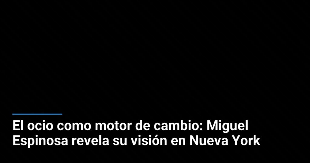El ocio como motor de cambio: Miguel Espinosa revela su visión en Nueva York