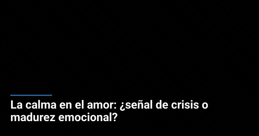 La calma en el amor: ¿señal de crisis o madurez emocional?